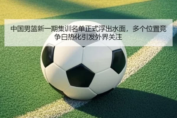中国男篮新一期集训名单正式浮出水面，多个位置竞争白热化引发外界关注